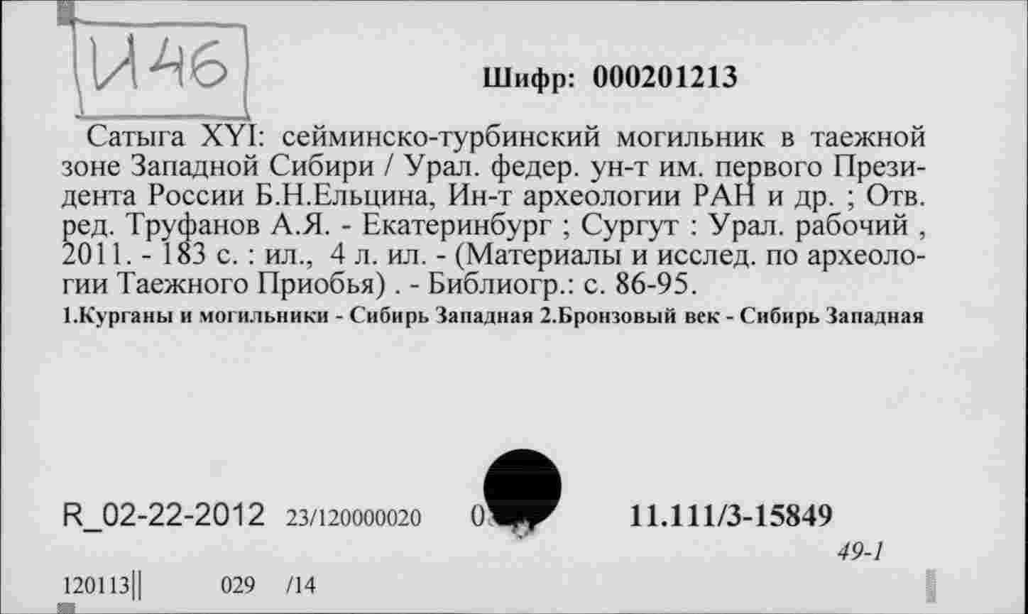 ﻿' __________________
Шифр: 000201213
Сатыга XYI: сейминско-турбинский могильник в таежной зоне Западной Сибири / Урал, федер. ун-т им. первого Президента России Б.Н.Ельцина, Ин-т археологии РАН и др. ; Отв. ред. Труфанов А.Я. - Екатеринбург ; Сургут : Урал, рабочий , 2011. - 183 с. : ил., 4 л. ил. - (Материалы и исслед. по археологии Таежного Приобья) . - Библиогр.: с. 86-95.
БКурганы и могильники - Сибирь Западная 2.Бронзовый век - Сибирь Западная
R_02-22-2012 23/120000020
120113||	029 /14
11.111/3-15849
49-1
I